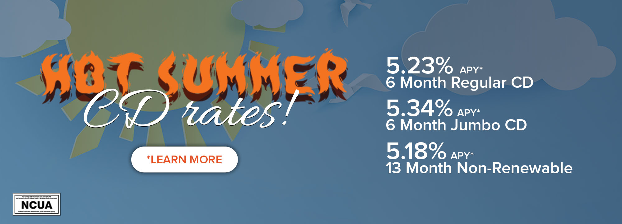 2000x720 Hot summer CD rates! 5.23% APY* 6 Month Regular CD. 5.34% APY* 6 Month Jumbo CD. 5.18% APY* 13 Month Non-Renewable. *Learn More