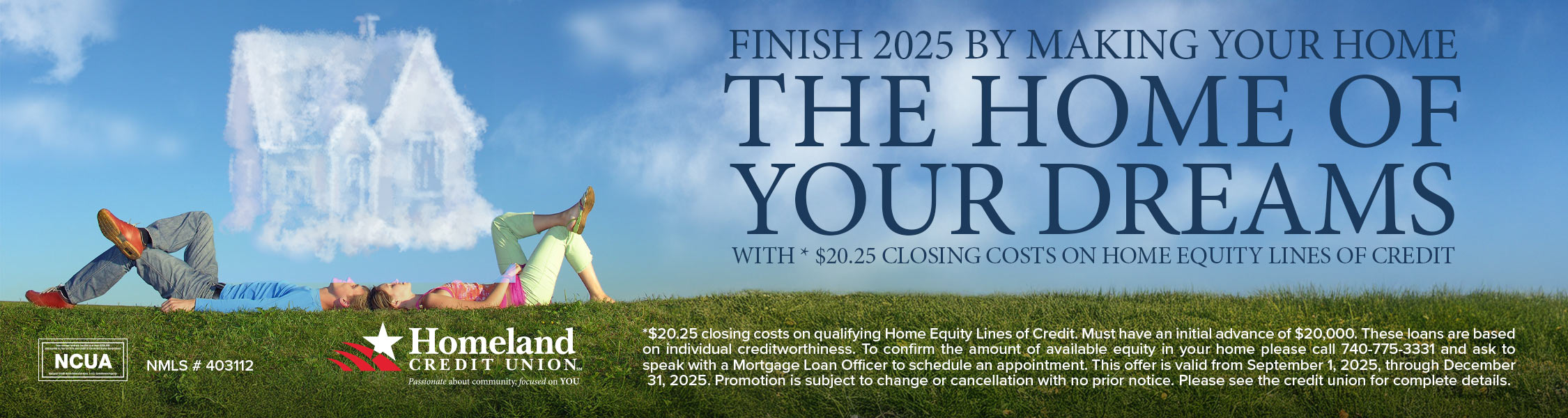 Finish 2025 by making your home the home of your dreams with *$20.25 closing costs on home equity lines of credit. *$20.25 closing costs on qualifying Home Equity Lines of Credit. Must have an initial advance of $20,000. These loans are based on individual creditworthiness. To confirm the amount of available equity in your home please call 740-775-3331 and ask to speak with a Mortgage Loan Officer to schedule an appointment. This offer is valid from September 1, 2025, through December 31, 2025. Promotion is subject to change or cancellation with no prior notice. Please see the credit union for complete details.