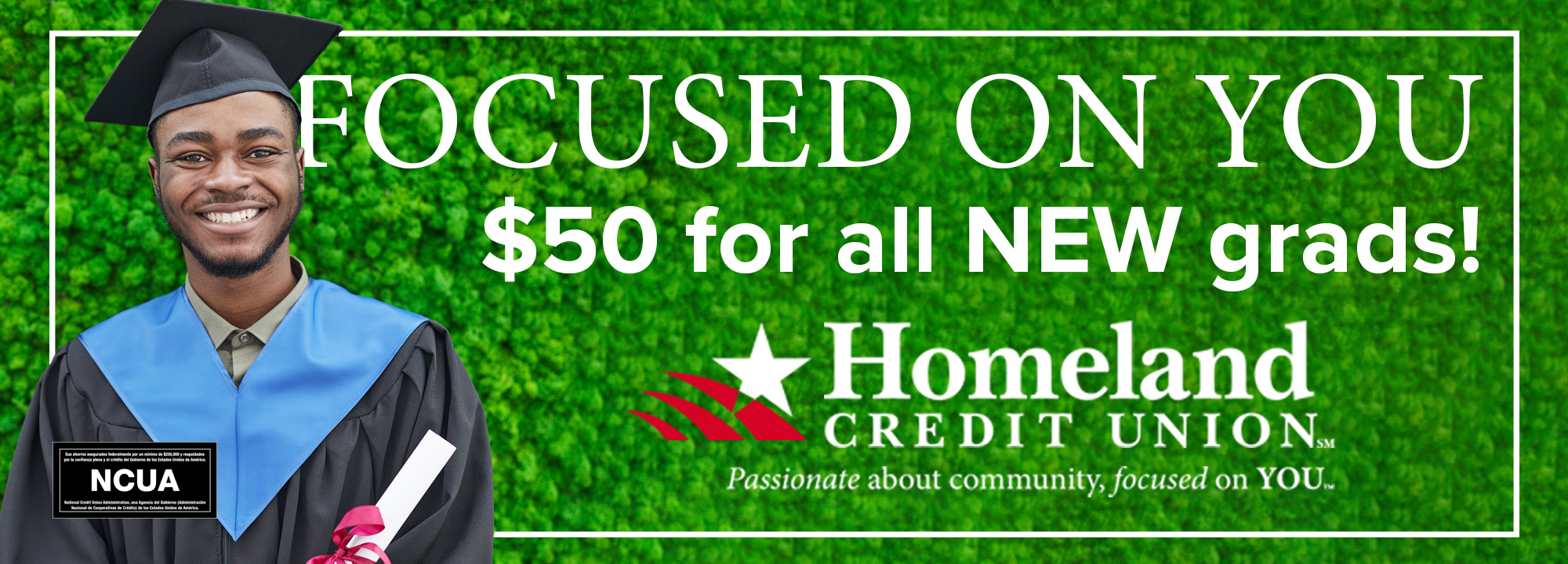 Focused on you. $50 for all NEW grads! Click for more info. Homeland Credit Union. *2023 high school and college graduates, please bring in your diploma and we will deposit $50 into your account. new members welcome! Offer must be redeemed by 8/31/23